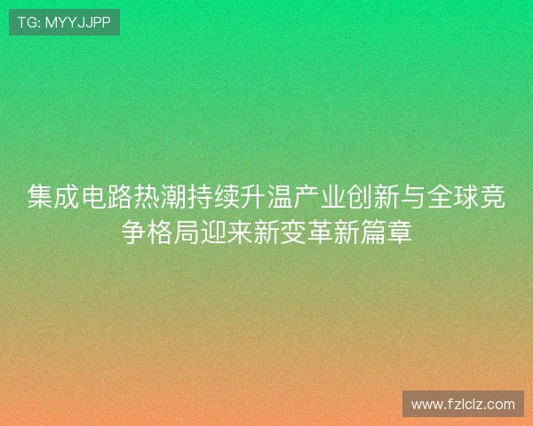 集成电路热潮持续升温产业创新与全球竞争格局迎来新变革新篇章